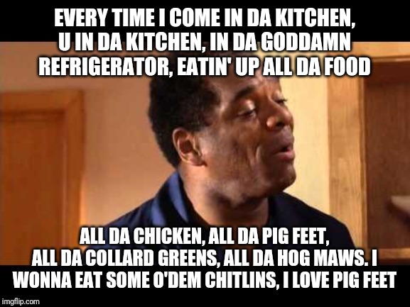 John Witherspoons first line in the kitchen scene is like supa funnehh XD lololololololol | EVERY TIME I COME IN DA KITCHEN, U IN DA KITCHEN, IN DA GODDAMN REFRIGERATOR, EATIN' UP ALL DA FOOD; ALL DA CHICKEN, ALL DA PIG FEET, ALL DA COLLARD GREENS, ALL DA HOG MAWS. I WONNA EAT SOME O'DEM CHITLINS, I LOVE PIG FEET | image tagged in john witherspoon in friday,funny memes,memes,funny | made w/ Imgflip meme maker