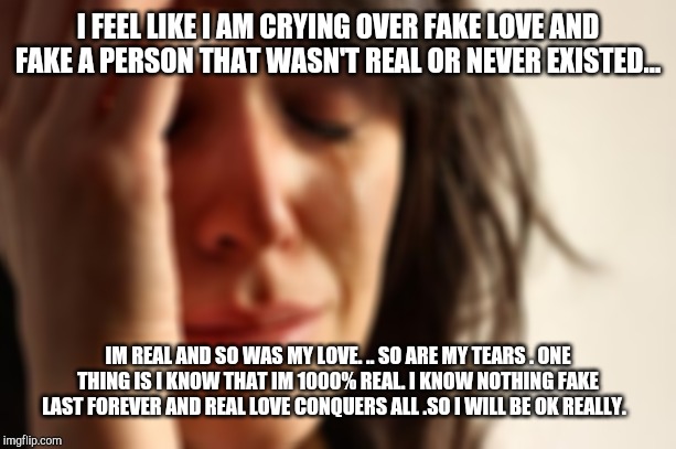 First World Problems | I FEEL LIKE I AM CRYING OVER FAKE LOVE AND FAKE A PERSON THAT WASN'T REAL OR NEVER EXISTED... IM REAL AND SO WAS MY LOVE. .. SO ARE MY TEARS . ONE THING IS I KNOW THAT IM 1000% REAL. I KNOW NOTHING FAKE LAST FOREVER AND REAL LOVE CONQUERS ALL .SO I WILL BE OK REALLY. | image tagged in memes,first world problems | made w/ Imgflip meme maker