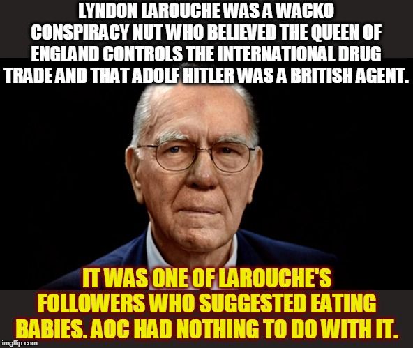 AOC haters please line up for your colonoscopy. | LYNDON LAROUCHE WAS A WACKO CONSPIRACY NUT WHO BELIEVED THE QUEEN OF ENGLAND CONTROLS THE INTERNATIONAL DRUG TRADE AND THAT ADOLF HITLER WAS A BRITISH AGENT. IT WAS ONE OF LAROUCHE'S FOLLOWERS WHO SUGGESTED EATING BABIES. AOC HAD NOTHING TO DO WITH IT. | image tagged in lyndon larouche the original baby eater,aoc,baby,lyndon larouche,cult | made w/ Imgflip meme maker