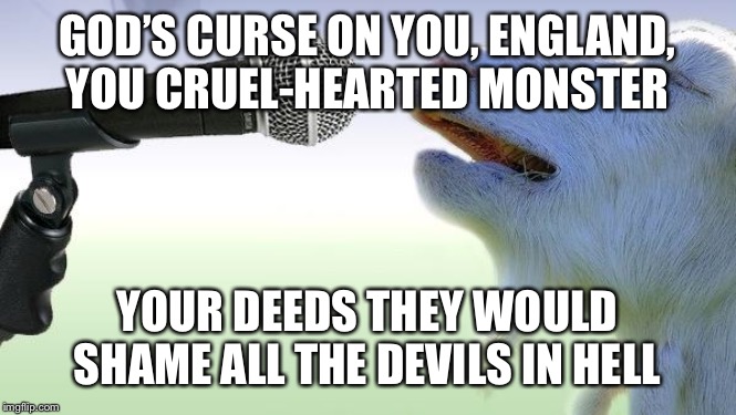 goat singing | GOD’S CURSE ON YOU, ENGLAND, YOU CRUEL-HEARTED MONSTER; YOUR DEEDS THEY WOULD SHAME ALL THE DEVILS IN HELL | image tagged in goat singing | made w/ Imgflip meme maker