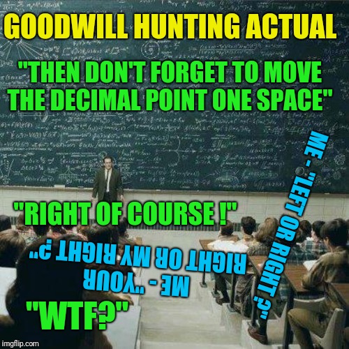 Goodwill Hunting Actual | GOODWILL HUNTING ACTUAL; "THEN DON'T FORGET TO MOVE THE DECIMAL POINT ONE SPACE"; ME - "LEFT OR RIGHT ?"; "RIGHT OF COURSE !"; ME - "YOUR RIGHT OR MY RIGHT ?"; "WTF?" | image tagged in that's how,professor,matt damon,ben affleck,epic fail,dumb and dumber | made w/ Imgflip meme maker