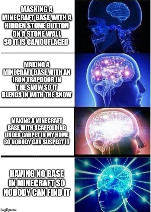 Expanding Brain Meme | MASKING A MINECRAFT BASE WITH A HIDDEN STONE BUTTON ON A STONE WALL SO IT IS CAMOUFLAGED; MAKING A MINECRAFT BASE WITH AN IRON TRAPDOOR IN THE SNOW SO IT BLENDS IN WITH THE SNOW; MAKING A MINECRAFT BASE WITH SCAFFOLDING UNDER CARPET IN MY HOME SO NOBODY CAN SUSPECT IT; HAVING NO BASE IN MINECRAFT SO NOBODY CAN FIND IT | image tagged in memes,expanding brain | made w/ Imgflip meme maker