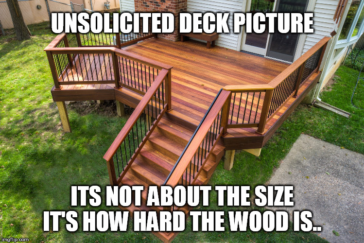 Sending this to my girlfriend. Unsolicited Deck Picture. Its not about the size, its how hard the wood is.. | UNSOLICITED DECK PICTURE; ITS NOT ABOUT THE SIZE
IT'S HOW HARD THE WOOD IS.. | image tagged in deck,unsolicited,funny | made w/ Imgflip meme maker