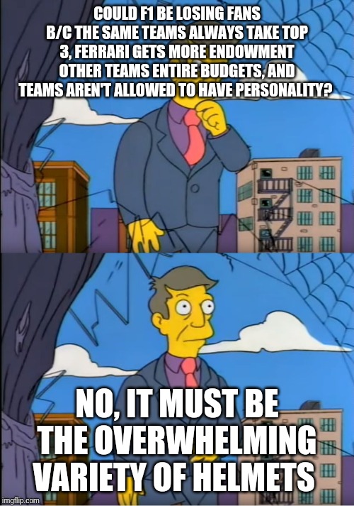 Skinner Out Of Touch | COULD F1 BE LOSING FANS B/C THE SAME TEAMS ALWAYS TAKE TOP 3, FERRARI GETS MORE ENDOWMENT OTHER TEAMS ENTIRE BUDGETS, AND TEAMS AREN'T ALLOWED TO HAVE PERSONALITY? NO, IT MUST BE THE OVERWHELMING VARIETY OF HELMETS | image tagged in skinner out of touch | made w/ Imgflip meme maker