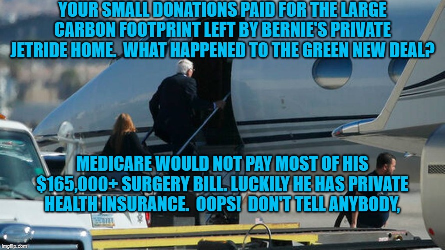 Bernie 2020 | YOUR SMALL DONATIONS PAID FOR THE LARGE CARBON FOOTPRINT LEFT BY BERNIE'S PRIVATE JETRIDE HOME.  WHAT HAPPENED TO THE GREEN NEW DEAL? MEDICARE WOULD NOT PAY MOST OF HIS $165,000+ SURGERY BILL. LUCKILY HE HAS PRIVATE HEALTH INSURANCE.  OOPS!  DON'T TELL ANYBODY, | image tagged in politics | made w/ Imgflip meme maker