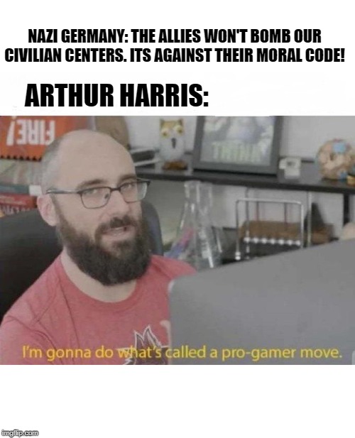 German Centers of indsutry: *exists

Arthur Harris: | NAZI GERMANY: THE ALLIES WON'T BOMB OUR CIVILIAN CENTERS. ITS AGAINST THEIR MORAL CODE! ARTHUR HARRIS: | image tagged in pro gamer move,historical meme,history,world war 2,germany,britain | made w/ Imgflip meme maker
