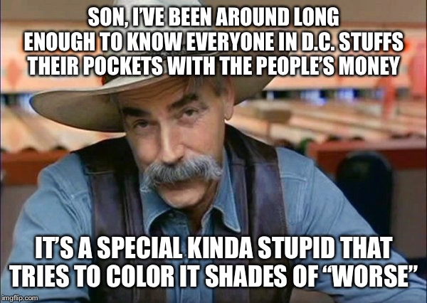 Sam Elliott special kind of stupid | SON, I’VE BEEN AROUND LONG ENOUGH TO KNOW EVERYONE IN D.C. STUFFS THEIR POCKETS WITH THE PEOPLE’S MONEY; IT’S A SPECIAL KINDA STUPID THAT TRIES TO COLOR IT SHADES OF “WORSE” | image tagged in sam elliott special kind of stupid | made w/ Imgflip meme maker