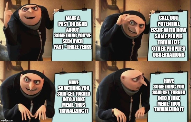 Gru's Plan Meme | CALL OUT POTENTIAL ISSUE WITH HOW SOME PEOPLE TRIVIALIZE OTHER PEOPLE'S OBSERVATIONS; MAKE A POST  ON BGBB ABOUT SOMETHING YOU'VE SEEN OVER PAST ~THREE YEARS; HAVE SOMETHING YOU SAID GET TURNED INTO A JOKE MEME, THUS TRIVIALIZING IT; HAVE SOMETHING YOU SAID GET TURNED INTO A JOKE MEME, THUS TRIVIALIZING IT | image tagged in despicable me diabolical plan gru template | made w/ Imgflip meme maker