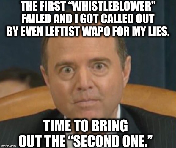 Crazy Adam Schiff | THE FIRST “WHISTLEBLOWER”
FAILED AND I GOT CALLED OUT BY EVEN LEFTIST WAPO FOR MY LIES. TIME TO BRING OUT THE “SECOND ONE.” | image tagged in crazy adam schiff,adam schiff,trump impeachment | made w/ Imgflip meme maker