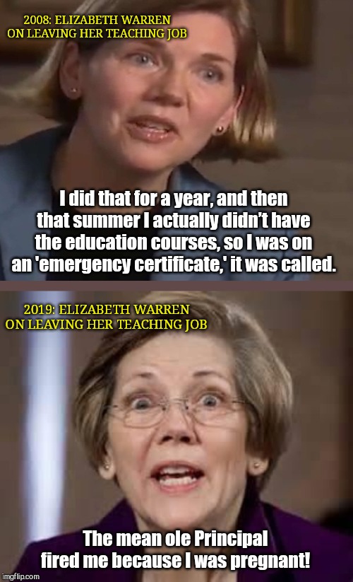 Elizabeth Warren playing the victim card again | 2008: ELIZABETH WARREN ON LEAVING HER TEACHING JOB; I did that for a year, and then that summer I actually didn’t have the education courses, so I was on an 'emergency certificate,' it was called. 2019: ELIZABETH WARREN ON LEAVING HER TEACHING JOB; The mean ole Principal fired me because I was pregnant! | image tagged in elizabeth warren,liar,victim card,liberal hypocrisy | made w/ Imgflip meme maker