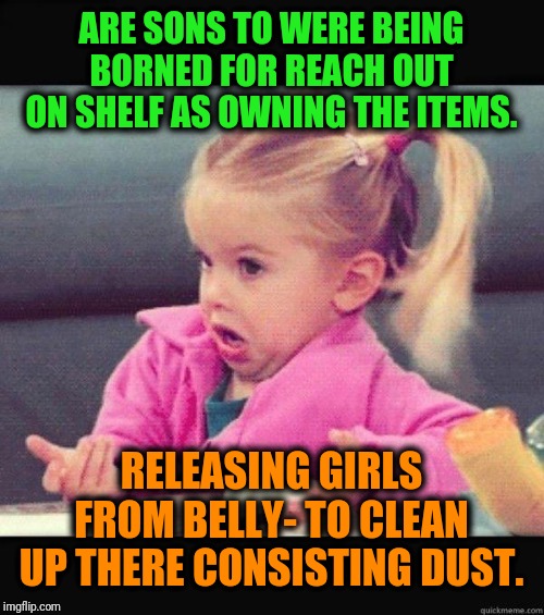 -Big children's hire worries. | ARE SONS TO WERE BEING BORNED FOR REACH OUT ON SHELF AS OWNING THE ITEMS. RELEASING GIRLS FROM BELLY- TO CLEAN UP THERE CONSISTING DUST. | image tagged in i dont know girl,girls,daughter,clean,boy,parents | made w/ Imgflip meme maker
