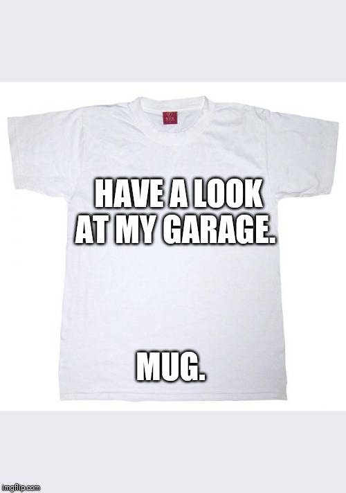 Tshirt meme | HAVE A LOOK AT MY GARAGE. MUG. | image tagged in tshirt meme | made w/ Imgflip meme maker