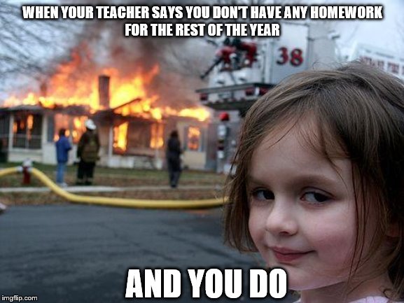 Disaster Girl Meme | WHEN YOUR TEACHER SAYS YOU DON'T HAVE ANY HOMEWORK
FOR THE REST OF THE YEAR; AND YOU DO | image tagged in memes,disaster girl | made w/ Imgflip meme maker