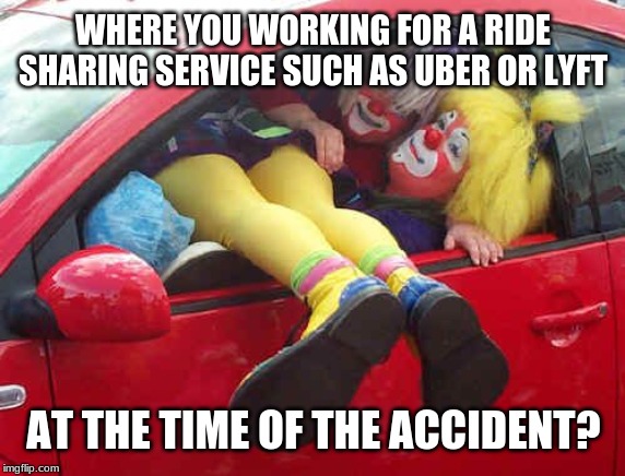 Uber or Lyft? A meme for auto insurance claims reps. | WHERE YOU WORKING FOR A RIDE SHARING SERVICE SUCH AS UBER OR LYFT; AT THE TIME OF THE ACCIDENT? | image tagged in clown car,memes,car insurance,claims,uber,fraud | made w/ Imgflip meme maker