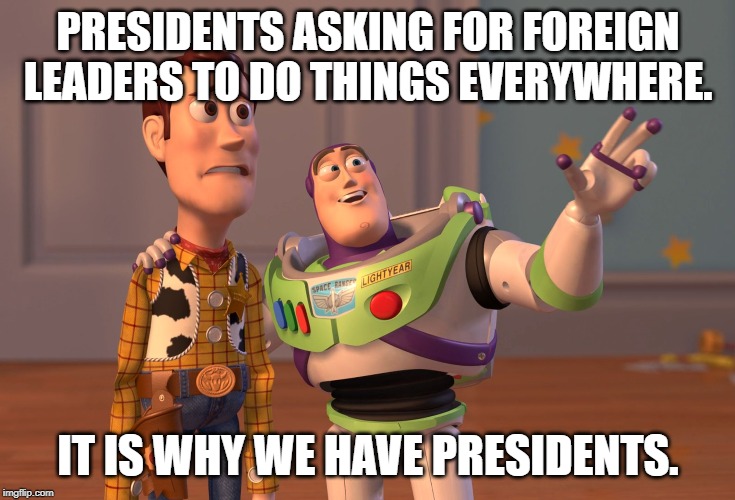 X, X Everywhere Meme | PRESIDENTS ASKING FOR FOREIGN LEADERS TO DO THINGS EVERYWHERE. IT IS WHY WE HAVE PRESIDENTS. | image tagged in memes,x x everywhere | made w/ Imgflip meme maker