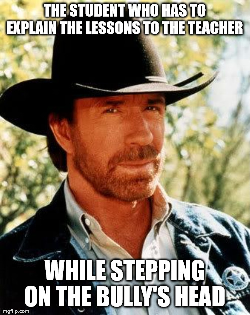 Chuck Norris Meme | THE STUDENT WHO HAS TO EXPLAIN THE LESSONS TO THE TEACHER; WHILE STEPPING ON THE BULLY'S HEAD | image tagged in memes,chuck norris | made w/ Imgflip meme maker