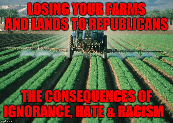 Farmer | LOSING YOUR FARMS AND LANDS TO REPUBLICANS; THE CONSEQUENCES OF IGNORANCE, HATE & RACISM | image tagged in farmer | made w/ Imgflip meme maker