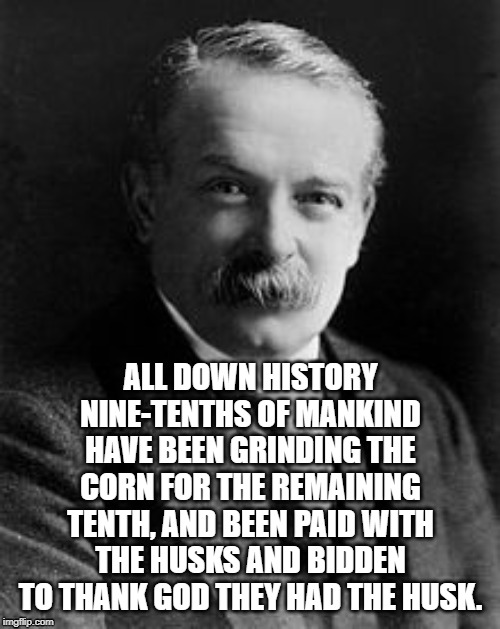 David Lloyd George | ALL DOWN HISTORY NINE-TENTHS OF MANKIND HAVE BEEN GRINDING THE CORN FOR THE REMAINING TENTH, AND BEEN PAID WITH THE HUSKS AND BIDDEN TO THANK GOD THEY HAD THE HUSK. | image tagged in david lloyd george,exploitation,historical,established,continuous | made w/ Imgflip meme maker