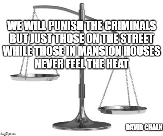 scales of justice | WE WILL PUNISH THE CRIMINALS
BUT JUST THOSE ON THE STREET
WHILE THOSE IN MANSION HOUSES
NEVER FEEL THE HEAT; DAVID CHALK | image tagged in scales of justice | made w/ Imgflip meme maker