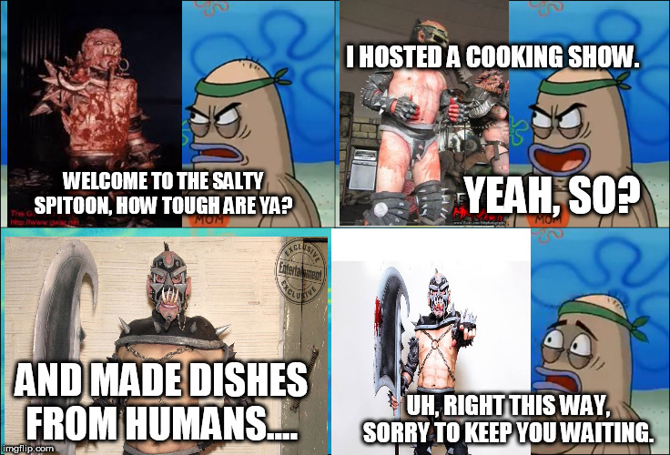 Sexecutioner Gets Into The Salty Spitoon | I HOSTED A COOKING SHOW. YEAH, SO? WELCOME TO THE SALTY SPITOON, HOW TOUGH ARE YA? AND MADE DISHES FROM HUMANS.... UH, RIGHT THIS WAY, SORRY TO KEEP YOU WAITING. | image tagged in welcome to the salty spitoon,salty spitoon,gwar,sexecutioner,how tough are you,how tough are ya | made w/ Imgflip meme maker