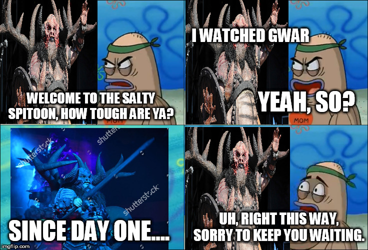 Blothar Gets Into the Salty Spitoon | I WATCHED GWAR; YEAH, SO? WELCOME TO THE SALTY SPITOON, HOW TOUGH ARE YA? UH, RIGHT THIS WAY, SORRY TO KEEP YOU WAITING. SINCE DAY ONE.... | image tagged in welcome to the salty spitoon,salty spitoon,how tough are ya,how tough are you,gwar,blothar | made w/ Imgflip meme maker