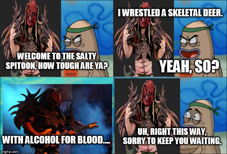 Flattus Maximus Gets Into The Salty Spitoon |  I WRESTLED A SKELETAL DEER. WELCOME TO THE SALTY SPITOON, HOW TOUGH ARE YA? YEAH, SO? UH, RIGHT THIS WAY, SORRY TO KEEP YOU WAITING. WITH ALCOHOL FOR BLOOD.... | image tagged in welcome to the salty spitoon,salty spitoon,gwar,flattus maximus,how tough are you,how tough are ya | made w/ Imgflip meme maker