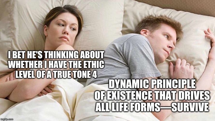 I Bet He's Thinking About Other Women | I BET HE'S THINKING ABOUT 
WHETHER I HAVE THE ETHIC 
LEVEL OF A TRUE TONE 4; DYNAMIC PRINCIPLE OF EXISTENCE THAT DRIVES ALL LIFE FORMS—SURVIVE | image tagged in i bet he's thinking about other women | made w/ Imgflip meme maker