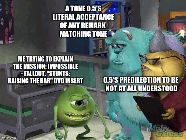 Mike wazowski trying to explain | A TONE 0.5'S LITERAL ACCEPTANCE
OF ANY REMARK 
MATCHING TONE; ME TRYING TO EXPLAIN THE MISSION: IMPOSSIBLE - FALLOUT, "STUNTS: RAISING THE BAR" DVD INSERT; 0.5'S PREDILECTION TO BE 
NOT AT ALL UNDERSTOOD | image tagged in mike wazowski trying to explain | made w/ Imgflip meme maker