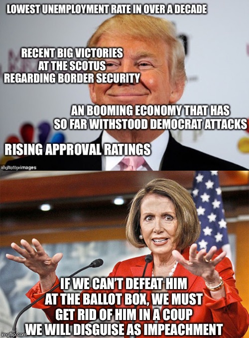 Democrats have become the greatest enemy this country has ever faced. | IF WE CAN’T DEFEAT HIM AT THE BALLOT BOX, WE MUST GET RID OF HIM IN A COUP WE WILL DISGUISE AS IMPEACHMENT | image tagged in nancy pelosi is crazy,nancy pelosi,democrats,democratic party | made w/ Imgflip meme maker