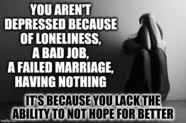 Depression Hope | YOU AREN'T DEPRESSED BECAUSE OF LONELINESS, A BAD JOB, A FAILED MARRIAGE, HAVING NOTHING; IT'S BECAUSE YOU LACK THE ABILITY TO NOT HOPE FOR BETTER | image tagged in depressed girl sitting,depression,here lie my hopes and dreams,dashhopes,depression sadness hurt pain anxiety,i give up | made w/ Imgflip meme maker