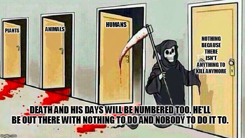 death knocking at the door | ANIMALS; PLANTS; HUMANS; NOTHING BECAUSE THERE ISN'T ANYTHING TO KILL ANYMORE; DEATH AND HIS DAYS WILL BE NUMBERED TOO. HE'LL BE OUT THERE WITH NOTHING TO DO AND NOBODY TO DO IT TO. | image tagged in death knocking at the door | made w/ Imgflip meme maker