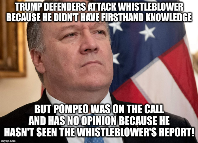 Meanwhile Trump goes on TV to tell everyone that he did it | TRUMP DEFENDERS ATTACK WHISTLEBLOWER BECAUSE HE DIDN'T HAVE FIRSTHAND KNOWLEDGE; BUT POMPEO WAS ON THE CALL AND HAS NO OPINION BECAUSE HE HASN'T SEEN THE WHISTLEBLOWER'S REPORT! | image tagged in trump,pompeo,humor,whistleblower,ukraine skandal | made w/ Imgflip meme maker