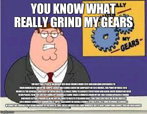 You know what really grinds my gears | YOU KNOW WHAT REALLY GRIND MY GEARS; THE FACT THAT PEOPLE ON IMGFLIP USE DEAD  MEMES FROM 2012 AND ADD LONG SENTANCES TO THEM WHICH GETS RID OF THE SIMPLE LAUGH THAT COMES WITH THE SIMPLICITY OF 2012 MEMES. THE POINT OF THESE 2012 MEMES IS THE GENERAL SIMPLICITY OF THEM CREATES A SMALL THING TO LAUGH AT EVERY NOW AND AGAIN. WERE HUMAN WE HAVE TO DO PLACES TO BE WE ARE NOT GOING MY LOOKING AT SOME TAKES 5 MINUTES FROM MY LIFE THAT I COULD OF USED AT WORK AND MAKE ACTUAL PROGRESS IN LIFE BUT NO, I HAD TO WASTE IT READING RANT  THAT DOES NOT HELP ME IN LIFE UNLESS I AM A MIDDLE SCHOOLER LOOKING FOR A TOPIC  TALK ABOUT IN SOCIAL STUDIES (IF THATS STILL A THING IN MIDDLE SCHOOLS.) IN SHORT WE SHOLUD STOP USING IMGFLIP IF STILL WASTE TIME THESE EXCUSES OF A JOKE WHICH IS JUST A RANT SOMETHING ABOUT YOU ARE MAD ABOUT. | image tagged in you know what really grinds my gears | made w/ Imgflip meme maker