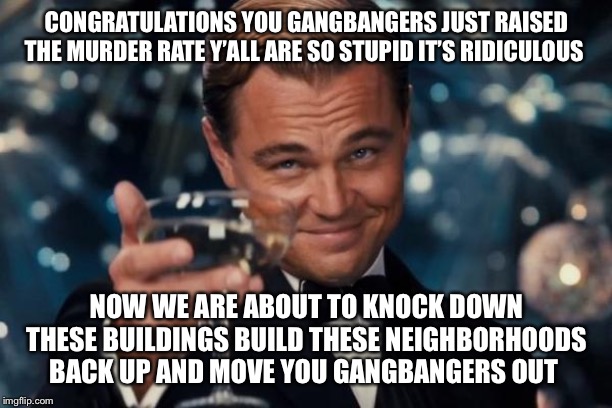 Leonardo Dicaprio Cheers Meme | CONGRATULATIONS YOU GANGBANGERS JUST RAISED THE MURDER RATE Y’ALL ARE SO STUPID IT’S RIDICULOUS; NOW WE ARE ABOUT TO KNOCK DOWN THESE BUILDINGS BUILD THESE NEIGHBORHOODS BACK UP AND MOVE YOU GANGBANGERS OUT | image tagged in memes,leonardo dicaprio cheers,gangbang,murder,corporate greed | made w/ Imgflip meme maker