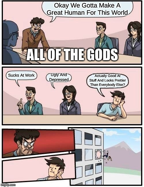 Boardroom Meeting Suggestion Meme | Okay We Gotta Make A Great Human For This World; ALL OF THE GODS; Sucks At Work; Ugly And Depressed; Actually Good At Stuff And Looks Prettier Than Everybody Else? | image tagged in memes,boardroom meeting suggestion | made w/ Imgflip meme maker