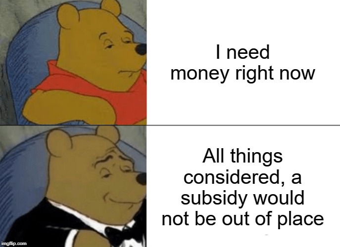 Tuxedo Winnie The Pooh Meme | I need money right now; All things considered, a subsidy would not be out of place | image tagged in memes,tuxedo winnie the pooh,money,winnie the pooh | made w/ Imgflip meme maker
