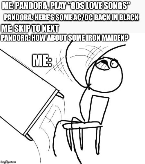 When you’re trying to set a mood... | ME: PANDORA, PLAY “80S LOVE SONGS”; PANDORA: HERE’S SOME AC/DC BACK IN BLACK; ME: SKIP TO NEXT; PANDORA: HOW ABOUT SOME IRON MAIDEN? ME: | image tagged in memes,table flip guy,funny,funny memes | made w/ Imgflip meme maker