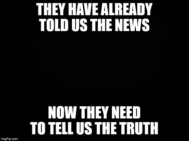 Black background | THEY HAVE ALREADY TOLD US THE NEWS; NOW THEY NEED TO TELL US THE TRUTH | image tagged in black background | made w/ Imgflip meme maker