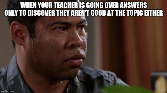 sweating bullets | WHEN YOUR TEACHER IS GOING OVER ANSWERS ONLY TO DISCOVER THEY AREN'T GOOD AT THE TOPIC EITHER | image tagged in sweating bullets | made w/ Imgflip meme maker