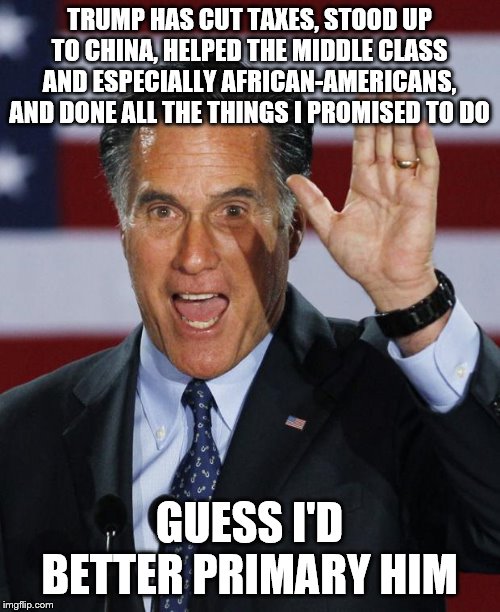 Mitt Romney | TRUMP HAS CUT TAXES, STOOD UP TO CHINA, HELPED THE MIDDLE CLASS AND ESPECIALLY AFRICAN-AMERICANS, AND DONE ALL THE THINGS I PROMISED TO DO; GUESS I'D BETTER PRIMARY HIM | image tagged in mitt romney | made w/ Imgflip meme maker