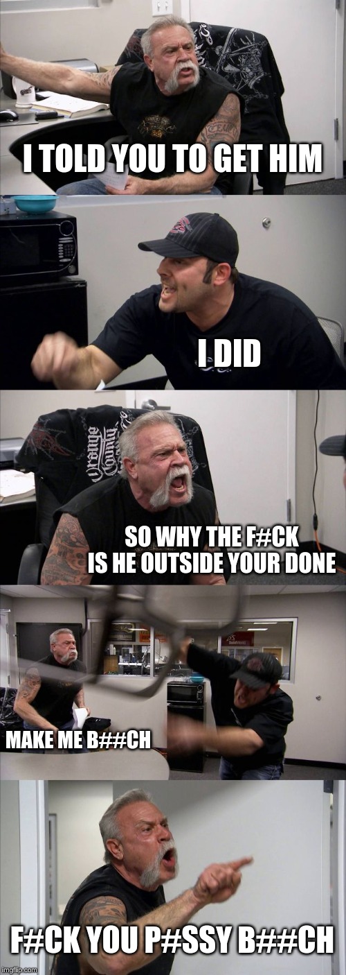 American Chopper Argument Meme | I TOLD YOU TO GET HIM; I DID; SO WHY THE F#CK IS HE OUTSIDE YOUR DONE; MAKE ME B##CH; F#CK YOU P#SSY B##CH | image tagged in memes,american chopper argument | made w/ Imgflip meme maker