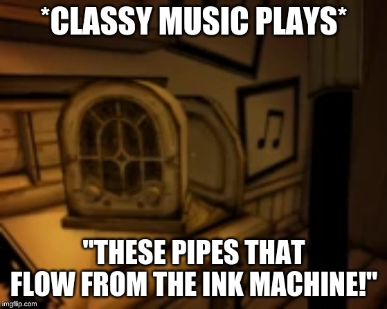 bendy song | *CLASSY MUSIC PLAYS*; "THESE PIPES THAT FLOW FROM THE INK MACHINE!" | image tagged in bendy and the ink machine,memes | made w/ Imgflip meme maker