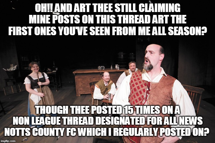 OH!! AND ART THEE STILL CLAIMING MINE POSTS ON THIS THREAD ART THE FIRST ONES YOU'VE SEEN FROM ME ALL SEASON? THOUGH THEE POSTED 15 TIMES ON A NON LEAGUE THREAD DESIGNATED FOR ALL NEWS NOTTS COUNTY FC WHICH I REGULARLY POSTED ON? | made w/ Imgflip meme maker