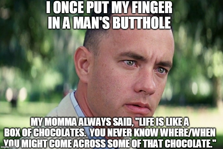 Forrest Finds Chocolate in the Darndest of Places... | I ONCE PUT MY FINGER IN A MAN'S BUTTHOLE; MY MOMMA ALWAYS SAID, "LIFE IS LIKE A BOX OF CHOCOLATES.  YOU NEVER KNOW WHERE/WHEN YOU MIGHT COME ACROSS SOME OF THAT CHOCOLATE." | image tagged in memes,and just like that,poop,chocolate,finger,butthole | made w/ Imgflip meme maker