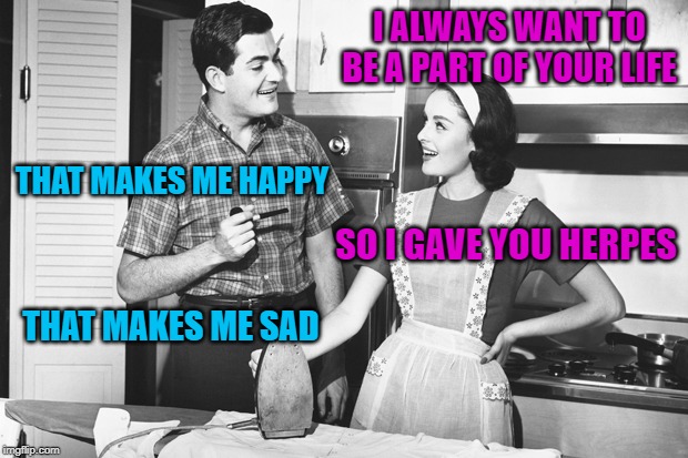 Vintage Husband and Wife | I ALWAYS WANT TO BE A PART OF YOUR LIFE THAT MAKES ME HAPPY SO I GAVE YOU HERPES THAT MAKES ME SAD | image tagged in vintage husband and wife | made w/ Imgflip meme maker