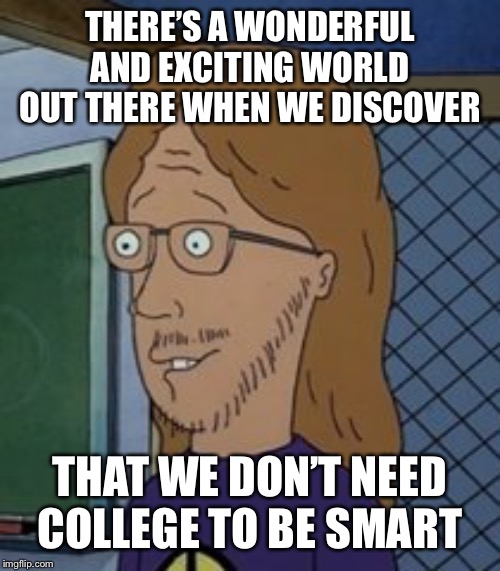 There’s a wonderful and exciting world out there when we discov… | THERE’S A WONDERFUL AND EXCITING WORLD OUT THERE WHEN WE DISCOVER THAT WE DON’T NEED COLLEGE TO BE SMART | image tagged in theres a wonderful and exciting world out there when we discov | made w/ Imgflip meme maker