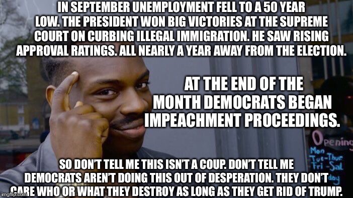 Roll Safe Think About It | IN SEPTEMBER UNEMPLOYMENT FELL TO A 50 YEAR LOW. THE PRESIDENT WON BIG VICTORIES AT THE SUPREME COURT ON CURBING ILLEGAL IMMIGRATION. HE SAW RISING APPROVAL RATINGS. ALL NEARLY A YEAR AWAY FROM THE ELECTION. AT THE END OF THE MONTH DEMOCRATS BEGAN IMPEACHMENT PROCEEDINGS. SO DON’T TELL ME THIS ISN’T A COUP. DON’T TELL ME DEMOCRATS AREN’T DOING THIS OUT OF DESPERATION. THEY DON’T CARE WHO OR WHAT THEY DESTROY AS LONG AS THEY GET RID OF TRUMP. | image tagged in memes,roll safe think about it,democrats,crying democrats,trump impeachment | made w/ Imgflip meme maker