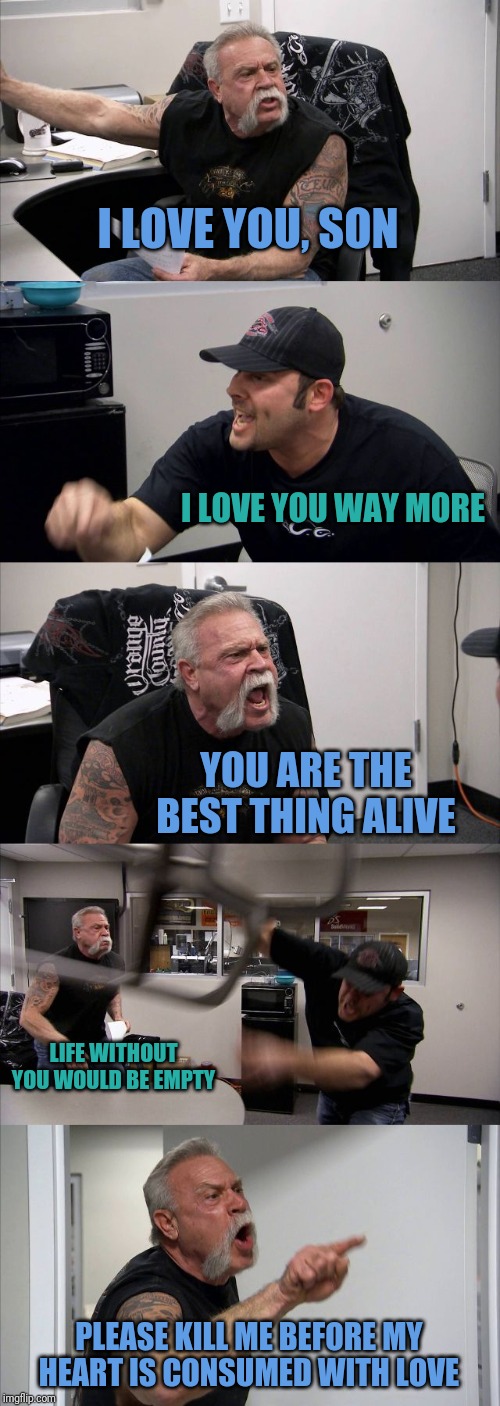 Everyday Argument with My Cat | I LOVE YOU, SON; I LOVE YOU WAY MORE; YOU ARE THE BEST THING ALIVE; LIFE WITHOUT YOU WOULD BE EMPTY; PLEASE KILL ME BEFORE MY HEART IS CONSUMED WITH LOVE | image tagged in memes,american chopper argument,cats,love,i love you | made w/ Imgflip meme maker