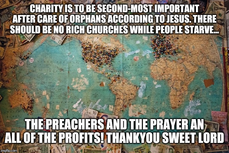 Religion in profits | CHARITY IS TO BE SECOND-MOST IMPORTANT AFTER CARE OF ORPHANS ACCORDING TO JESUS. THERE SHOULD BE NO RICH CHURCHES WHILE PEOPLE STARVE... THE PREACHERS AND THE PRAYER AN ALL OF THE PROFITS! THANKYOU SWEET LORD | image tagged in religion | made w/ Imgflip meme maker