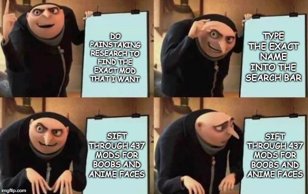 Gru's Plan | TYPE THE EXACT NAME INTO THE SEARCH BAR; DO PAINSTAKING RESEARCH TO FIND THE EXACT MOD THAT I WANT; SIFT THROUGH 437 MODS FOR BOOBS AND ANIME FACES; SIFT THROUGH 437 MODS FOR BOOBS AND ANIME FACES | image tagged in gru's plan | made w/ Imgflip meme maker